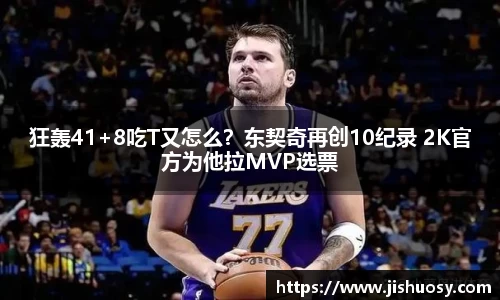 狂轰41+8吃T又怎么？东契奇再创10纪录 2K官方为他拉MVP选票